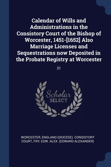 Calendar of Wills and Administrations in the Consistory Court of the Bishop of Worcester, 1451-[1652] Also Marriage Licenses and Sequestrations now Deposited in the Probate Registry at Worcester
