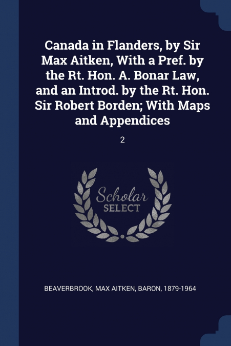 Canada in Flanders, by Sir Max Aitken, With a Pref. by the Rt. Hon. A. Bonar Law, and an Introd. by the Rt. Hon. Sir Robert Borden; With Maps and Appendices