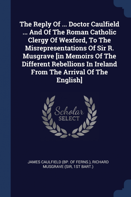 The Reply Of ... Doctor Caulfield ... And Of The Roman Catholic Clergy Of Wexford, To The Misrepresentations Of Sir R. Musgrave [in Memoirs Of The Different Rebellions In Ireland From The Arrival Of T