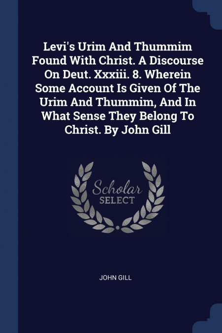 Levi’s Urim And Thummim Found With Christ. A Discourse On Deut. Xxxiii. 8. Wherein Some Account Is Given Of The Urim And Thummim, And In What Sense They Belong To Christ. By John Gill