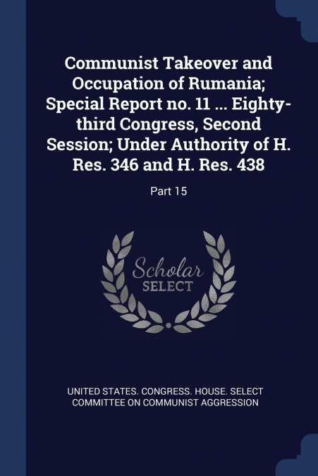 Communist Takeover and Occupation of Rumania; Special Report no. 11 ... Eighty-third Congress, Second Session; Under Authority of H. Res. 346 and H. Res. 438
