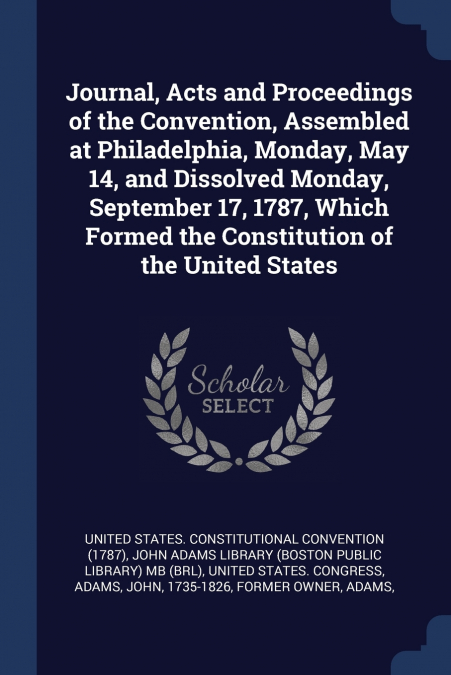 Journal, Acts and Proceedings of the Convention, Assembled at Philadelphia, Monday, May 14, and Dissolved Monday, September 17, 1787, Which Formed the Constitution of the United States