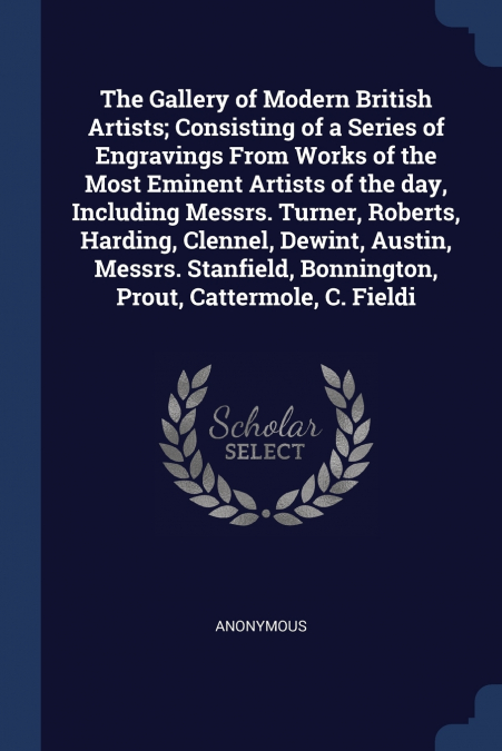 The Gallery of Modern British Artists; Consisting of a Series of Engravings From Works of the Most Eminent Artists of the day, Including Messrs. Turner, Roberts, Harding, Clennel, Dewint, Austin, Mess
