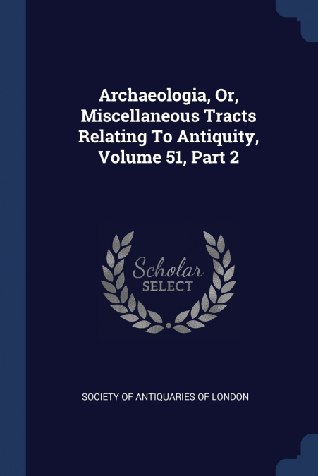 Archaeologia, Or, Miscellaneous Tracts Relating To Antiquity, Volume 51, Part 2