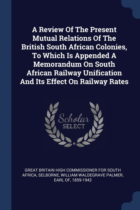 A Review Of The Present Mutual Relations Of The British South African Colonies, To Which Is Appended A Memorandum On South African Railway Unification And Its Effect On Railway Rates