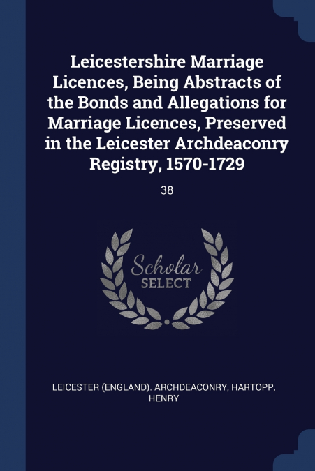 Leicestershire Marriage Licences, Being Abstracts of the Bonds and Allegations for Marriage Licences, Preserved in the Leicester Archdeaconry Registry, 1570-1729