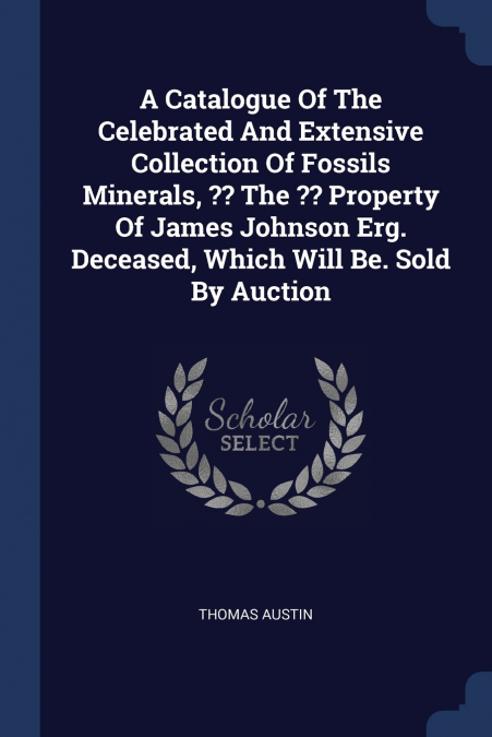 A Catalogue Of The Celebrated And Extensive Collection Of Fossils Minerals, ?? The ?? Property Of James Johnson Erg. Deceased, Which Will Be. Sold By Auction