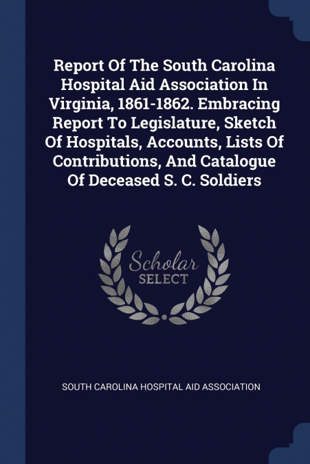 Report Of The South Carolina Hospital Aid Association In Virginia, 1861-1862. Embracing Report To Legislature, Sketch Of Hospitals, Accounts, Lists Of Contributions, And Catalogue Of Deceased S. C. So