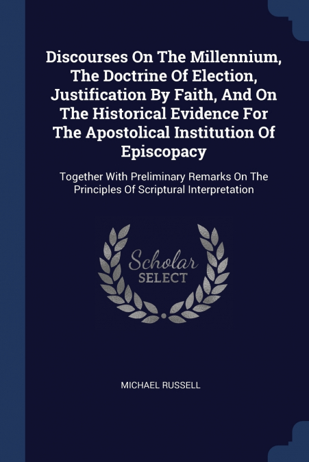 Discourses On The Millennium, The Doctrine Of Election, Justification By Faith, And On The Historical Evidence For The Apostolical Institution Of Episcopacy