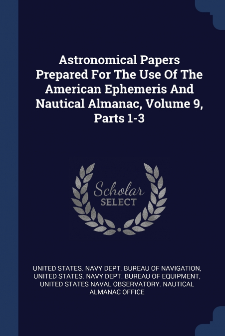Astronomical Papers Prepared For The Use Of The American Ephemeris And Nautical Almanac, Volume 9, Parts 1-3