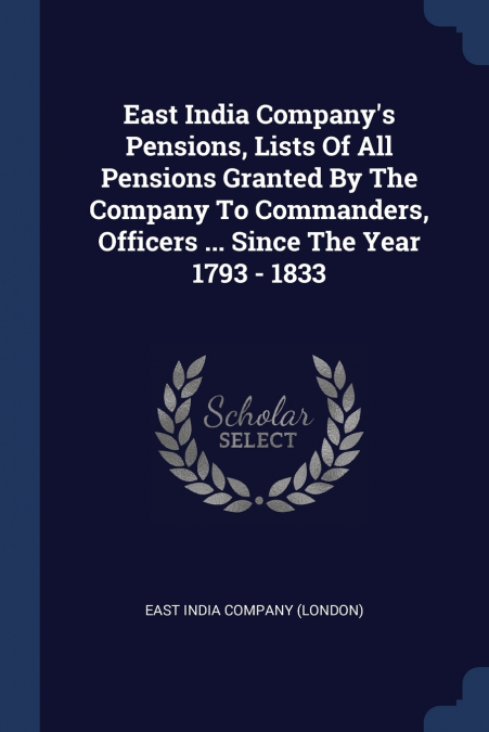 East India Company’s Pensions, Lists Of All Pensions Granted By The Company To Commanders, Officers ... Since The Year 1793 - 1833