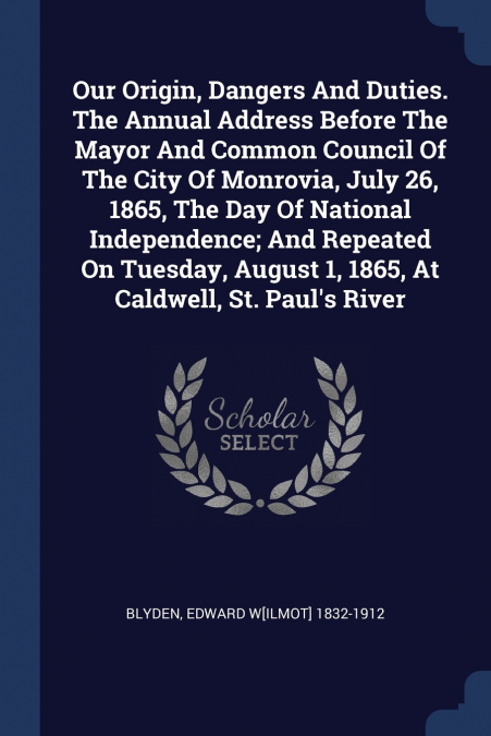 Our Origin, Dangers And Duties. The Annual Address Before The Mayor And Common Council Of The City Of Monrovia, July 26, 1865, The Day Of National Independence; And Repeated On Tuesday, August 1, 1865