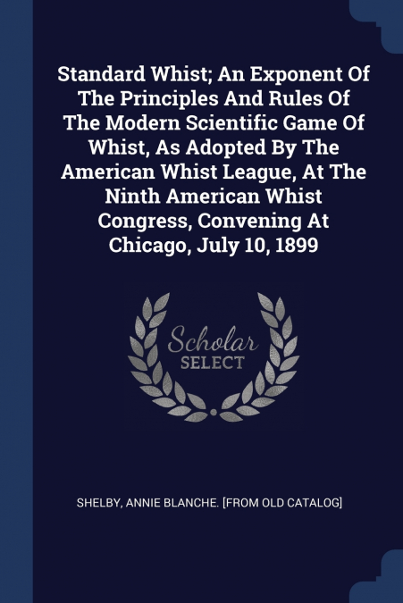Standard Whist; An Exponent Of The Principles And Rules Of The Modern Scientific Game Of Whist, As Adopted By The American Whist League, At The Ninth American Whist Congress, Convening At Chicago, Jul