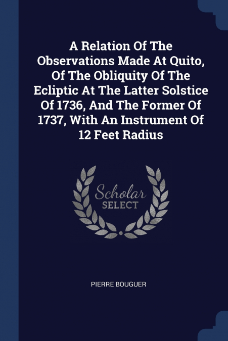 A Relation Of The Observations Made At Quito, Of The Obliquity Of The Ecliptic At The Latter Solstice Of 1736, And The Former Of 1737, With An Instrument Of 12 Feet Radius