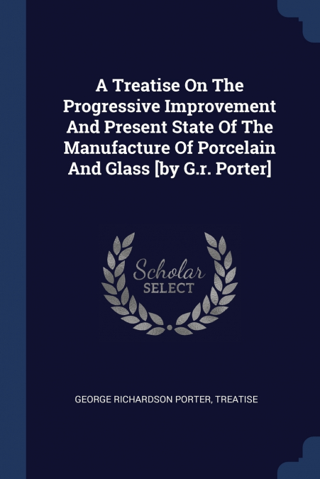 A Treatise On The Progressive Improvement And Present State Of The Manufacture Of Porcelain And Glass [by G.r. Porter]