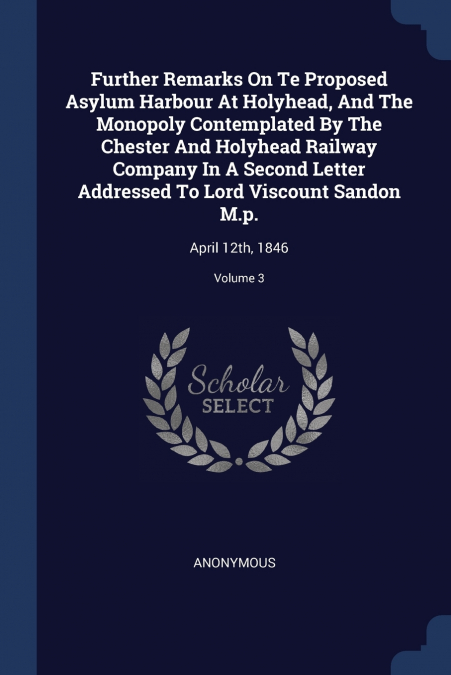 Further Remarks On Te Proposed Asylum Harbour At Holyhead, And The Monopoly Contemplated By The Chester And Holyhead Railway Company In A Second Letter Addressed To Lord Viscount Sandon M.p.