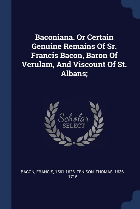 Baconiana. Or Certain Genuine Remains Of Sr. Francis Bacon, Baron Of Verulam, And Viscount Of St. Albans;