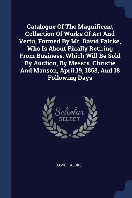 Catalogue Of The Magnificent Collection Of Works Of Art And Vertu, Formed By Mr. David Falcke, Who Is About Finally Retiring From Business. Which Will Be Sold By Auction, By Messrs. Christie And Manso