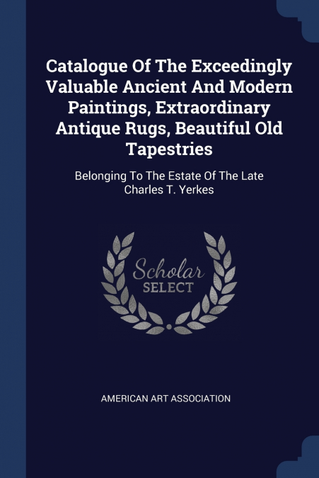 Catalogue Of The Exceedingly Valuable Ancient And Modern Paintings, Extraordinary Antique Rugs, Beautiful Old Tapestries
