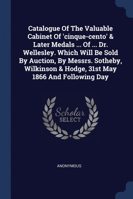 Catalogue Of The Valuable Cabinet Of ’cinque-cento’ & Later Medals ... Of ... Dr. Wellesley. Which Will Be Sold By Auction, By Messrs. Sotheby, Wilkinson & Hodge, 31st May 1866 And Following Day