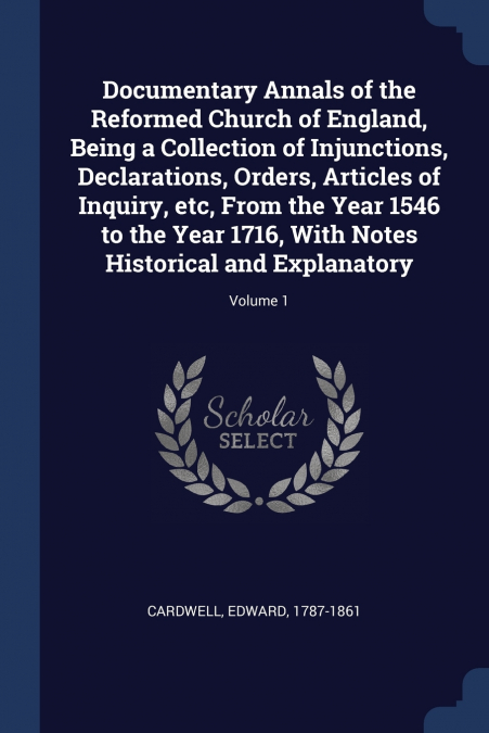 Documentary Annals of the Reformed Church of England, Being a Collection of Injunctions, Declarations, Orders, Articles of Inquiry, etc, From the Year 1546 to the Year 1716, With Notes Historical and 