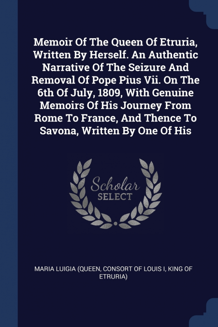 Memoir Of The Queen Of Etruria, Written By Herself. An Authentic Narrative Of The Seizure And Removal Of Pope Pius Vii. On The 6th Of July, 1809, With Genuine Memoirs Of His Journey From Rome To Franc