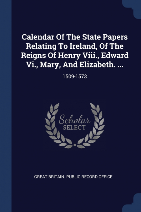 Calendar Of The State Papers Relating To Ireland, Of The Reigns Of Henry Viii., Edward Vi., Mary, And Elizabeth. ...