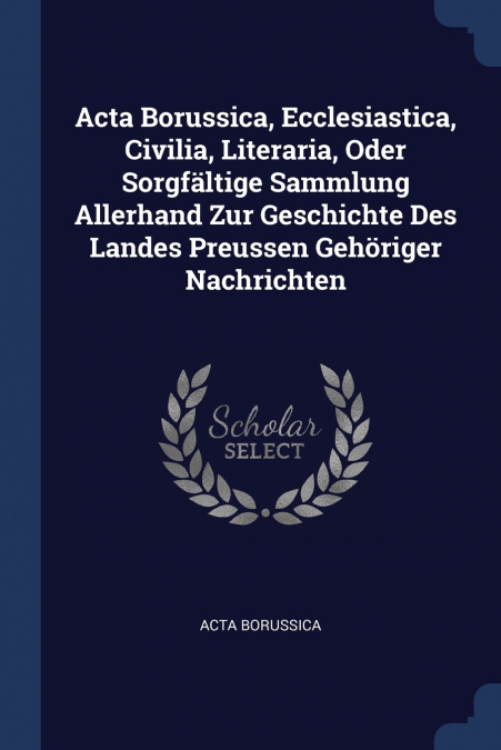 Acta Borussica, Ecclesiastica, Civilia, Literaria, Oder Sorgfältige Sammlung Allerhand Zur Geschichte Des Landes Preussen Gehöriger Nachrichten