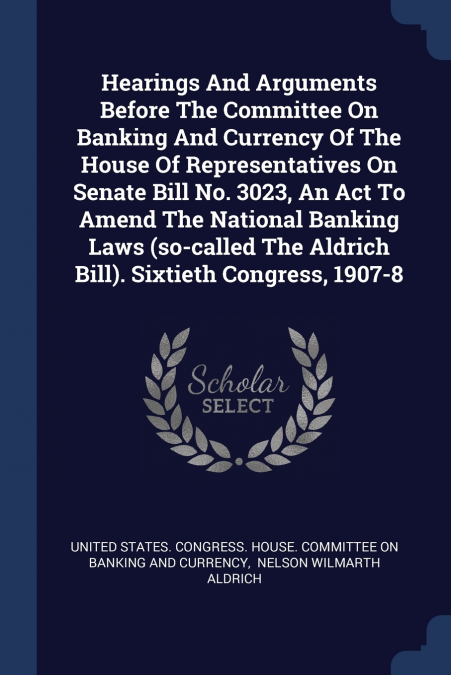 Hearings And Arguments Before The Committee On Banking And Currency Of The House Of Representatives On Senate Bill No. 3023, An Act To Amend The National Banking Laws (so-called The Aldrich Bill). Six