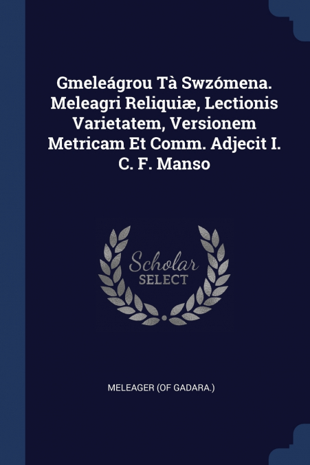 Gmeleágrou Tà Swzómena. Meleagri Reliquiæ, Lectionis Varietatem, Versionem Metricam Et Comm. Adjecit I. C. F. Manso