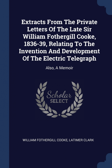 Extracts From The Private Letters Of The Late Sir William Fothergill Cooke, 1836-39, Relating To The Invention And Development Of The Electric Telegraph