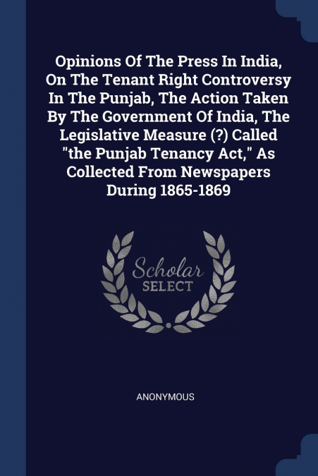 Opinions Of The Press In India, On The Tenant Right Controversy In The Punjab, The Action Taken By The Government Of India, The Legislative Measure (?) Called 'the Punjab Tenancy Act,' As Collected Fr