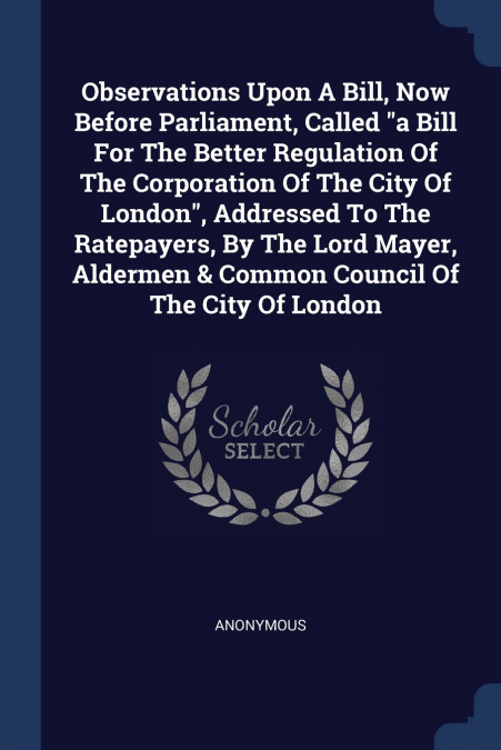 Observations Upon A Bill, Now Before Parliament, Called 'a Bill For The Better Regulation Of The Corporation Of The City Of London', Addressed To The Ratepayers, By The Lord Mayer, Aldermen & Common C