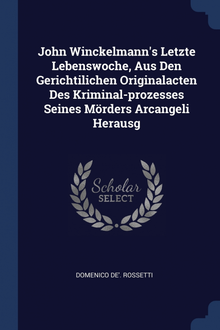 John Winckelmann’s Letzte Lebenswoche, Aus Den Gerichtilichen Originalacten Des Kriminal-prozesses Seines Mörders Arcangeli Herausg