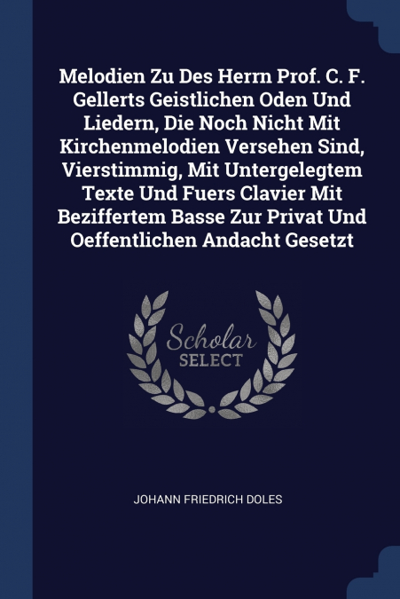 Melodien Zu Des Herrn Prof. C. F. Gellerts Geistlichen Oden Und Liedern, Die Noch Nicht Mit Kirchenmelodien Versehen Sind, Vierstimmig, Mit Untergelegtem Texte Und Fuers Clavier Mit Beziffertem Basse 