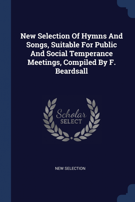 New Selection Of Hymns And Songs, Suitable For Public And Social Temperance Meetings, Compiled By F. Beardsall