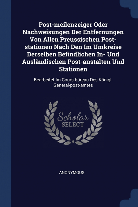 Post-meilenzeiger Oder Nachweisungen Der Entfernungen Von Allen Preussischen Post-stationen Nach Den Im Umkreise Derselben Befindlichen In- Und Ausländischen Post-anstalten Und Stationen