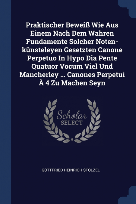 Praktischer Beweiß Wie Aus Einem Nach Dem Wahren Fundamente Solcher Noten-künsteleyen Gesetzten Canone Perpetuo In Hypo Dia Pente Quatuor Vocum Viel Und Mancherley ... Canones Perpetui À 4 Zu Machen S