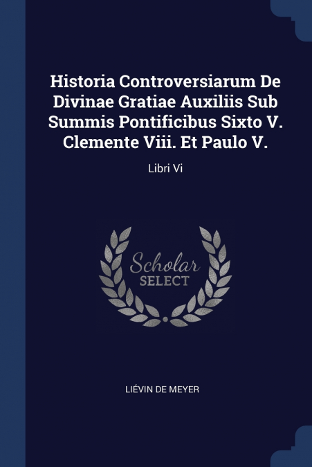 Historia Controversiarum De Divinae Gratiae Auxiliis Sub Summis Pontificibus Sixto V. Clemente Viii. Et Paulo V.