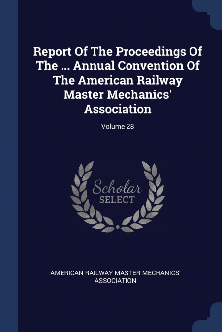 Report Of The Proceedings Of The ... Annual Convention Of The American Railway Master Mechanics’ Association; Volume 28