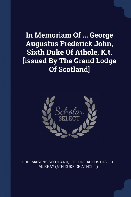 In Memoriam Of ... George Augustus Frederick John, Sixth Duke Of Athole, K.t. [issued By The Grand Lodge Of Scotland]