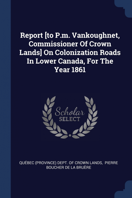 Report [to P.m. Vankoughnet, Commissioner Of Crown Lands] On Colonization Roads In Lower Canada, For The Year 1861