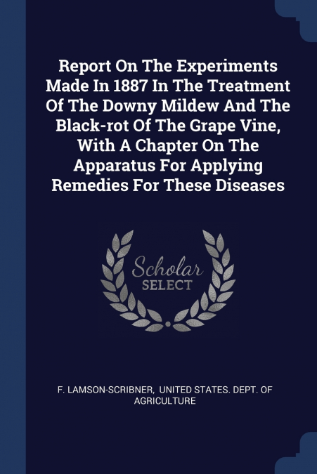 Report On The Experiments Made In 1887 In The Treatment Of The Downy Mildew And The Black-rot Of The Grape Vine, With A Chapter On The Apparatus For Applying Remedies For These Diseases