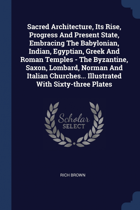 Sacred Architecture, Its Rise, Progress And Present State, Embracing The Babylonian, Indian, Egyptian, Greek And Roman Temples - The Byzantine, Saxon, Lombard, Norman And Italian Churches... Illustrat