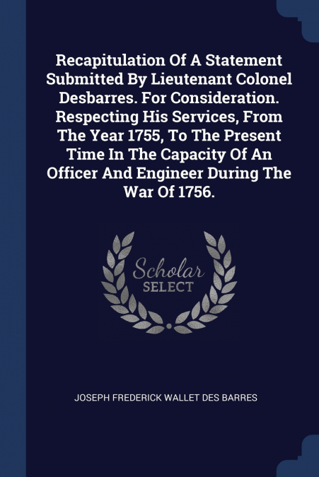 Recapitulation Of A Statement Submitted By Lieutenant Colonel Desbarres. For Consideration. Respecting His Services, From The Year 1755, To The Present Time In The Capacity Of An Officer And Engineer 
