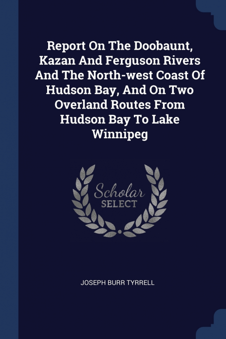 Report On The Doobaunt, Kazan And Ferguson Rivers And The North-west Coast Of Hudson Bay, And On Two Overland Routes From Hudson Bay To Lake Winnipeg