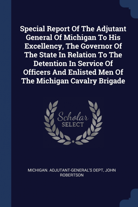 Special Report Of The Adjutant General Of Michigan To His Excellency, The Governor Of The State In Relation To The Detention In Service Of Officers And Enlisted Men Of The Michigan Cavalry Brigade