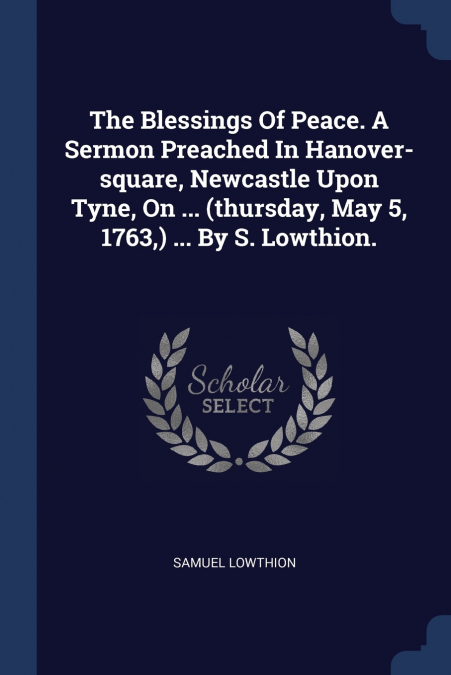 The Blessings Of Peace. A Sermon Preached In Hanover-square, Newcastle Upon Tyne, On ... (thursday, May 5, 1763,) ... By S. Lowthion.