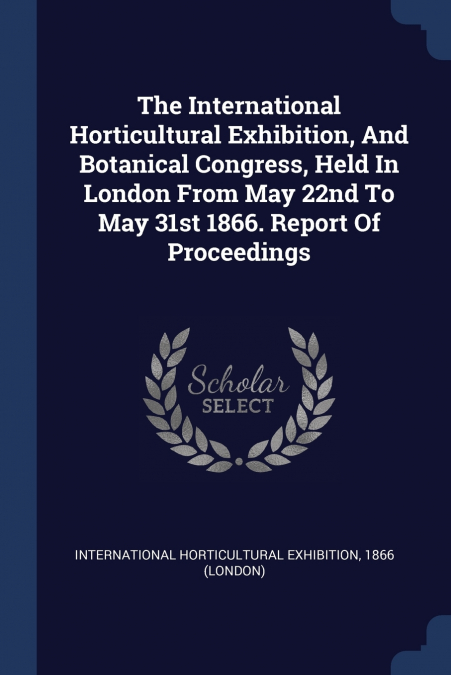 The International Horticultural Exhibition, And Botanical Congress, Held In London From May 22nd To May 31st 1866. Report Of Proceedings
