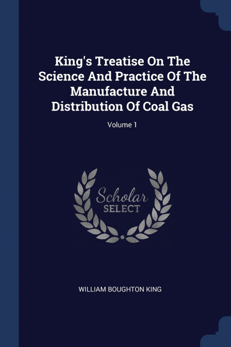 King’s Treatise On The Science And Practice Of The Manufacture And Distribution Of Coal Gas; Volume 1